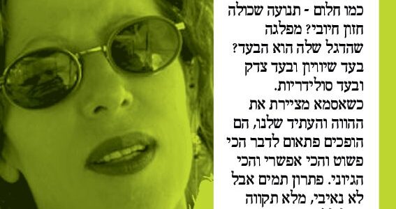 <img class="alignright" src="http://heb.daam.org.il/wp-content/uploads/2012/12/esti.jpg" alt="" width="73" height="103" />"כל פגישה עם אסמא ועם הפעילים חסרי הלאות של דעם ממלאת אותי בהתלהבות, בהתרגשות ובתקווה. אני עוקבת אחרי דעם יותר משתי מערכות בחירות, וזה נראה כמעט כמו חלום - תנועה שכולה חזון חיובי? מפלגה שהדגל שלה הוא הבעד? בעד שיוויון ובעד צדק ובעד סולידריות. כשאסמא מציירת את ההווה והעתיד שלנו, הם הופכים פתאום לדבר הכי פשוט והכי אפשרי והכי הגיוני. פתרון תמים אבל לא נאיבי, מלא תקווה אבל ללא פשרות. דעם זו הפוליטיקה האחרת וזה לא חלום."