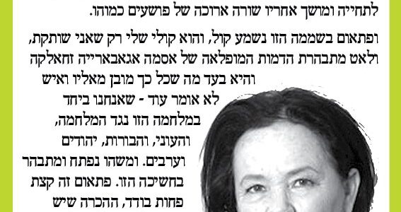 <img class="alignright" src="http://heb.daam.org.il/wp-content/uploads/2012/12/gabi.jpg" alt="" width="122" height="172" />"כן, זו חשיכה. ומגששים בחושך הזה של בורות ובערות ושנאה, והכל מתמלא בשכחת האפשרות של הטוב, והנכון, וההבדל בין הטוב לבין הרע. ומתרחקים כי כבר עייפנו מאוד ואנחנו גם נראים כבר טפשים לצעוק שנה אחרי שנה - שלום, עשו כבר שלום, ואיך שכחנו מה זו גזענות שרק אתמול היינו קרבנות שלה, ונאלמים מול עצמת העוול וכבר לא קוראים עתונים אלא רק כדי לדעת על מי עכשיו יורים עלינו או עליהם, ורואים בפלצות איך כהנא קם לתחייה ומושך אחריו שורה ארוכה של פושעים כמוהו. ופתאום בשממה הזו נשמע קול, והוא קולי שלי רק שאני שותקת, ולאט מתבהרת הדמות המופלאה של אסמא אגבארייה זחאלקה והיא בעד מה שכל כך מובן מאליו ואיש לא אומר עוד - שאנחנו ביחד במלחמה הזו נגד המלחמה, והעוני, והבורות, יהודים וערבים. ומשהו נפתח ומתבהר בחשיכה הזו. פתאום זה קצת פחות בודד, ההכרה שיש עוד כאלו שמפלסים לנו דרך בחשיכה, והם נחושים להצליח."