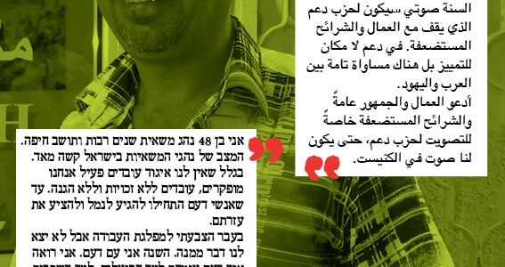 <img class="alignright" src="http://heb.daam.org.il/wp-content/uploads/2012/12/hisham.jpg" alt="" width="73" height="103" />"אני בן 48 נהג משאית שנים רבות ותושב חיפה. המצב של נהגי המשאיות בישראל קשה מאד. בגלל שאין לנו איגוד עובדים פעיל אנחנו מופקרים, עובדים ללא זכויות וללא הגנה. עד שאנשי דעם התחילו להגיע לנמל ולהציע את עזרתם. בעבר הצבעתי למפלגת העבודה אבל לא יצא לנו דבר ממנה. השנה אני עם דעם. אני רואה איך דעם עומדת לצד הפועלים, לצד השכבות החלשות. בדעם אין אפליה - עוזרים ליהודים וערבים באופן שווה. אני קורא לכל הנהגים ולכלל אזרחי המדינה, במיוחד למי ששייך לשכבות החלשות, להצביע דעם - שיהיה לנו קול בכנסת."